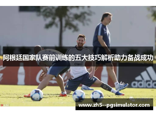 阿根廷国家队赛前训练的五大技巧解析助力备战成功 阿根廷国家队赛前训练的五大技巧解析助力备战成功