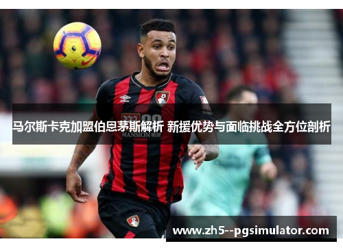 马尔斯卡克加盟伯恩茅斯解析 新援优势与面临挑战全方位剖析