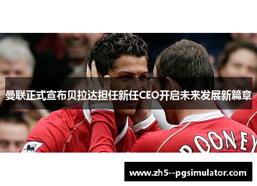 曼联正式宣布贝拉达担任新任CEO开启未来发展新篇章