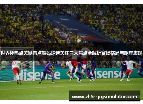 世界杯热点关键看点解码球迷关注三大焦点全解析赛场格局与明星表现
